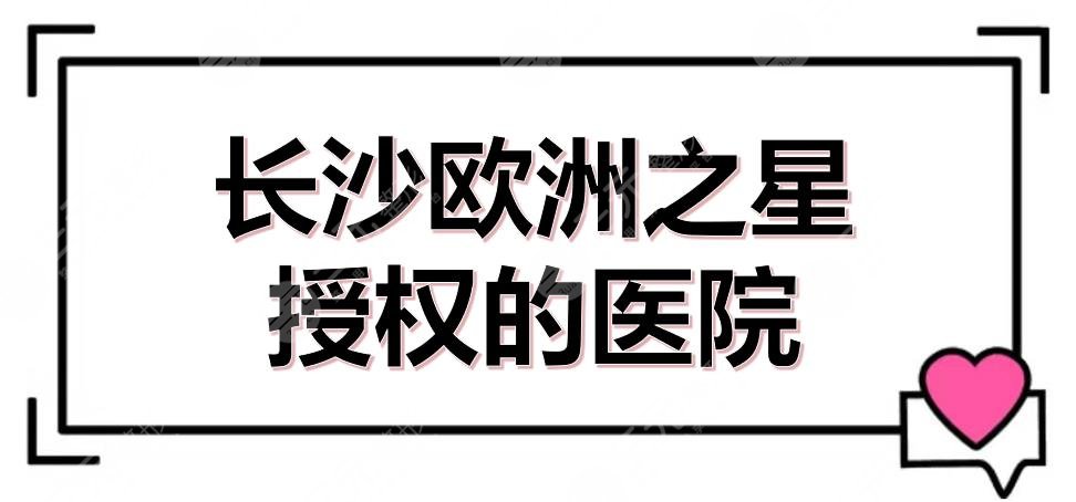 長沙歐洲之星授權(quán)的醫(yī)院有哪些？5家官方認證的機構(gòu)盤點！附價格參考