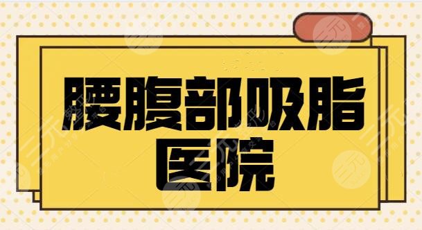腰腹部吸脂醫(yī)院哪家好？全國(guó)排名前三、5強(qiáng)都是市民好選擇！口碑走訪調(diào)研~